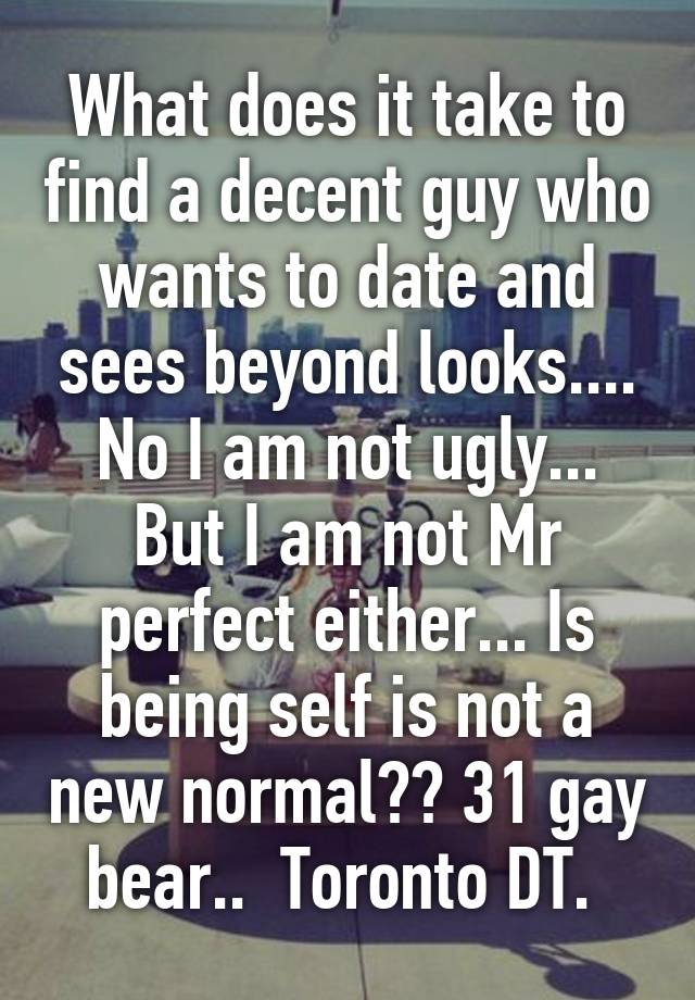 What does it take to find a decent guy who wants to date and sees beyond looks.... No I am not ugly... But I am not Mr perfect either... Is being self is not a new normal?? 31 gay bear..  Toronto DT. 