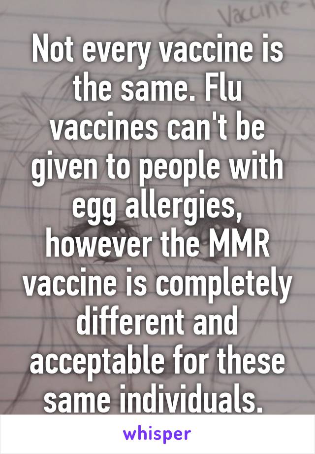 Not every vaccine is the same. Flu vaccines can't be given to people with egg allergies, however the MMR vaccine is completely different and acceptable for these same individuals. 