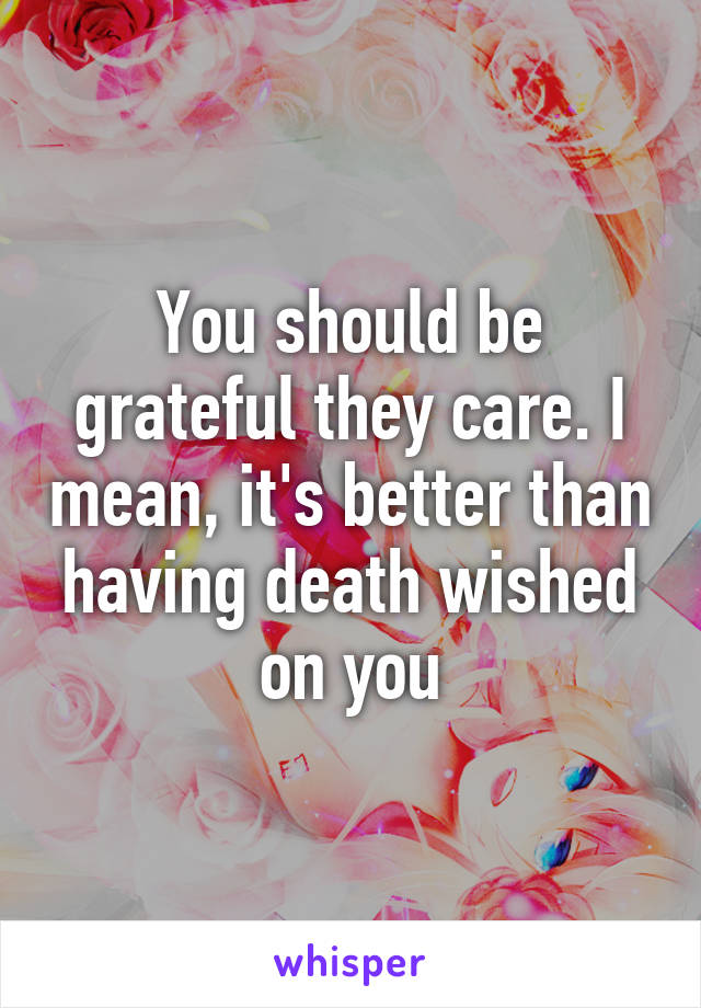 You should be grateful they care. I mean, it's better than having death wished on you