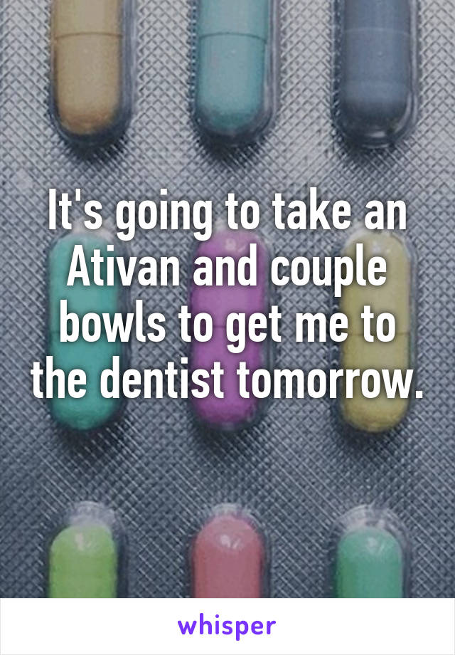 It's going to take an Ativan and couple bowls to get me to the dentist tomorrow. 