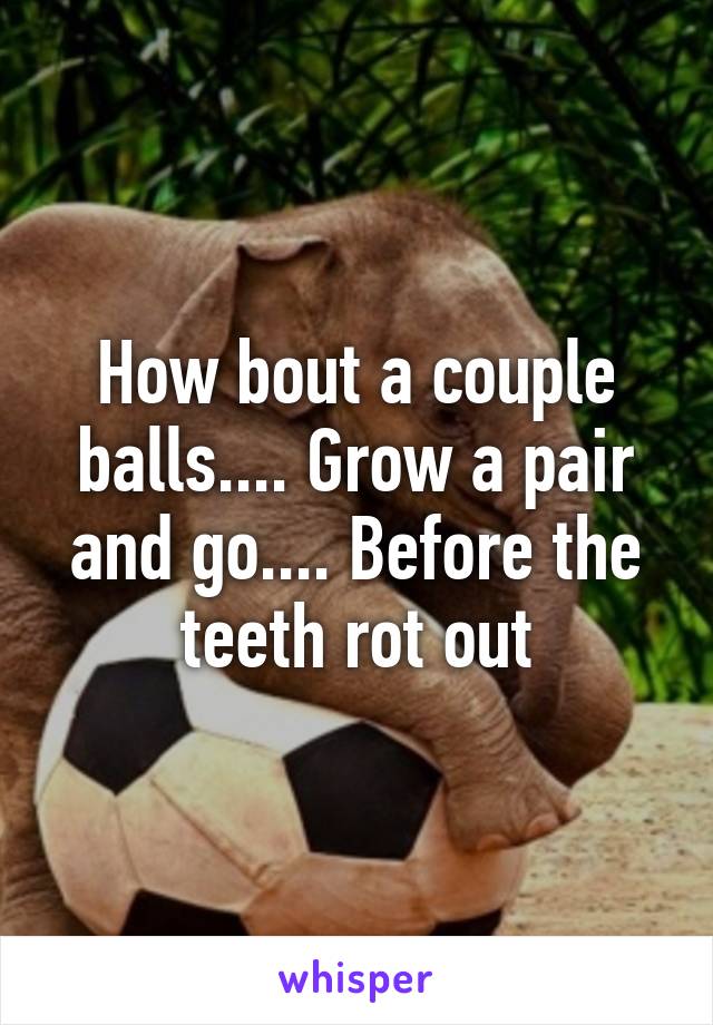 How bout a couple balls.... Grow a pair and go.... Before the teeth rot out