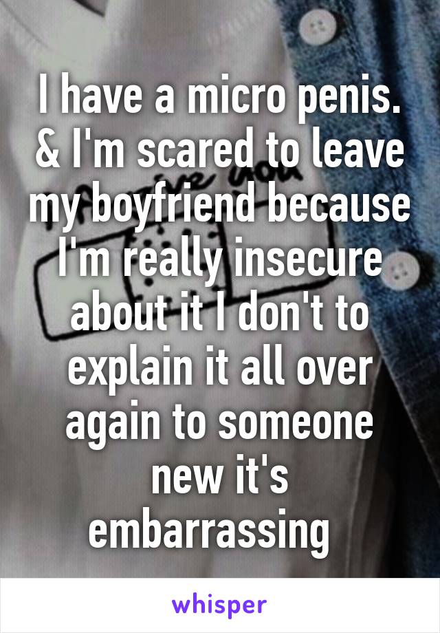I have a micro penis. & I'm scared to leave my boyfriend because I'm really insecure about it I don't to explain it all over again to someone new it's embarrassing  
