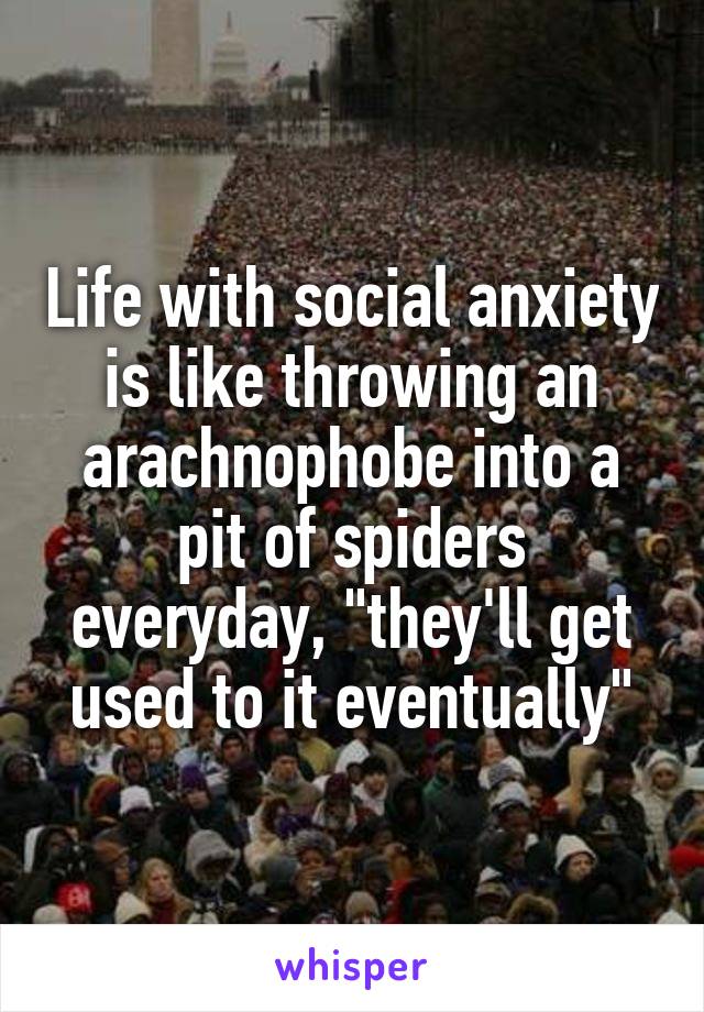 Life with social anxiety is like throwing an arachnophobe into a pit of spiders everyday, "they'll get used to it eventually"