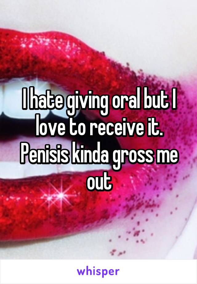 I hate giving oral but I love to receive it. Penisis kinda gross me out