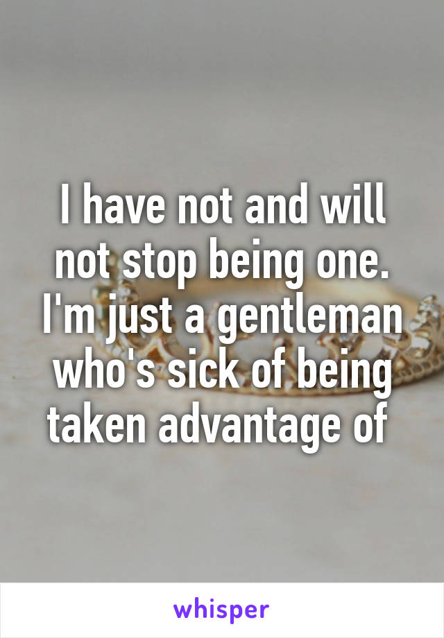 I have not and will not stop being one. I'm just a gentleman who's sick of being taken advantage of 