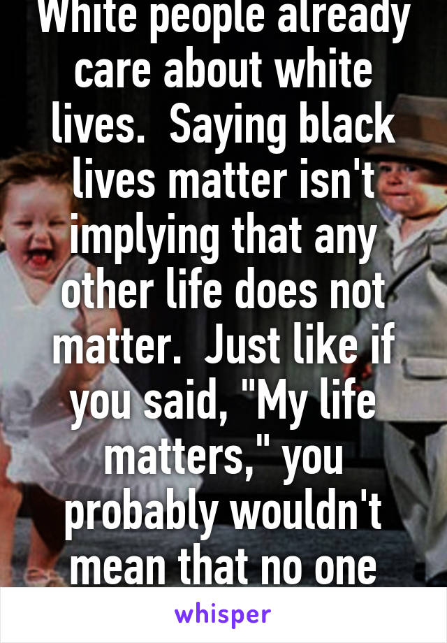 White people already care about white lives.  Saying black lives matter isn't implying that any other life does not matter.  Just like if you said, "My life matters," you probably wouldn't mean that no one else matters.