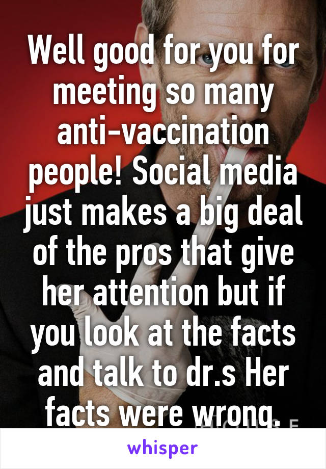 Well good for you for meeting so many anti-vaccination people! Social media just makes a big deal of the pros that give her attention but if you look at the facts and talk to dr.s Her facts were wrong.