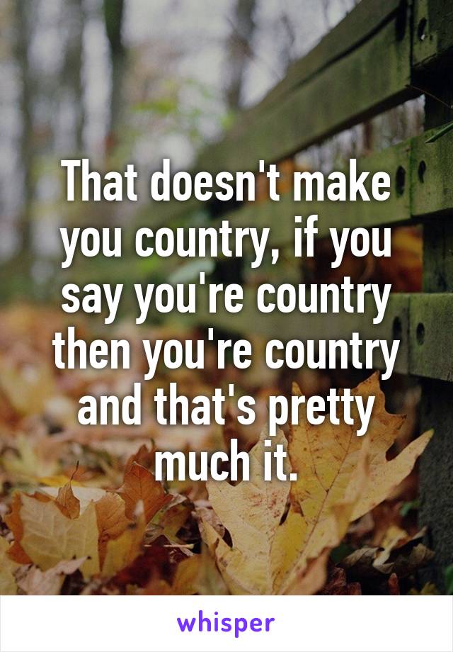 That doesn't make you country, if you say you're country then you're country and that's pretty much it.