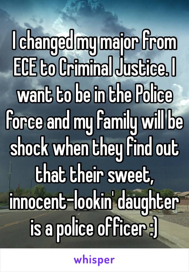 I changed my major from ECE to Criminal Justice. I want to be in the Police force and my family will be shock when they find out that their sweet, innocent-lookin' daughter is a police officer :) 