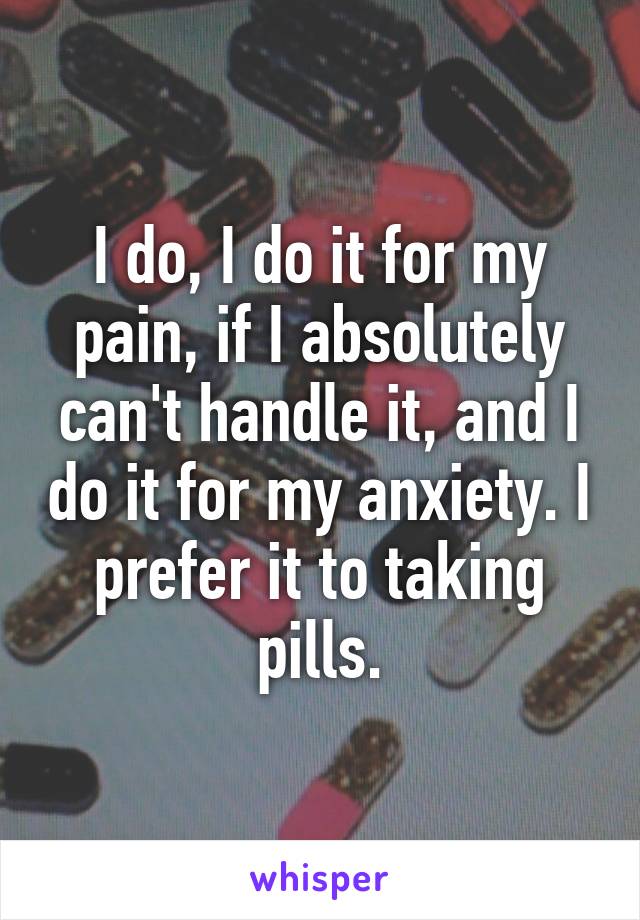 I do, I do it for my pain, if I absolutely can't handle it, and I do it for my anxiety. I prefer it to taking pills.