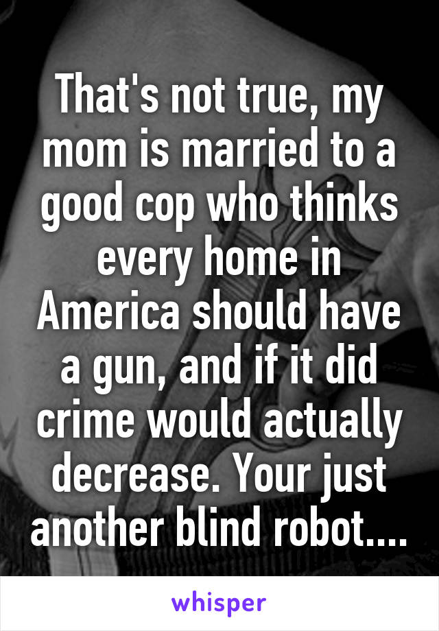 That's not true, my mom is married to a good cop who thinks every home in America should have a gun, and if it did crime would actually decrease. Your just another blind robot....