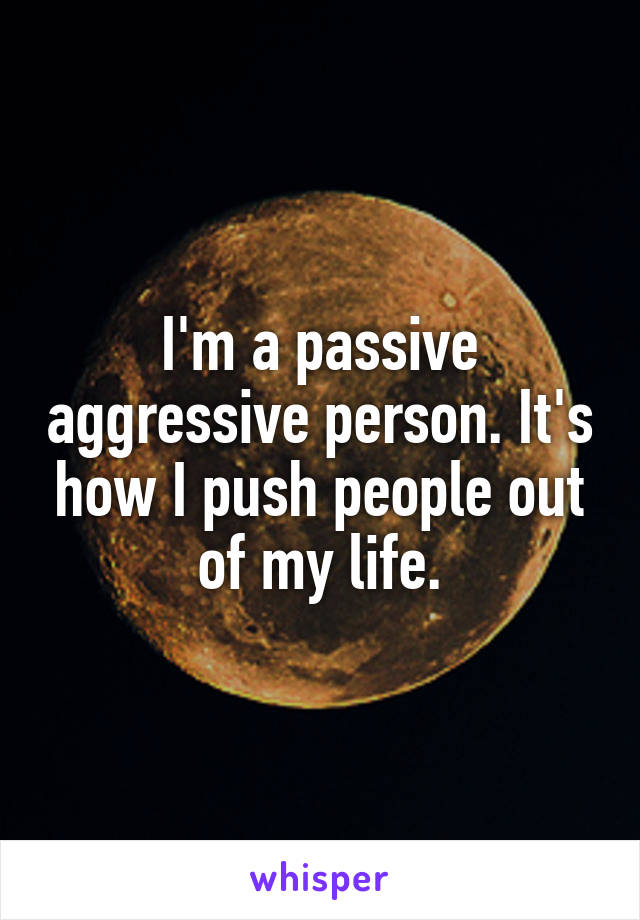 I'm a passive aggressive person. It's how I push people out of my life.
