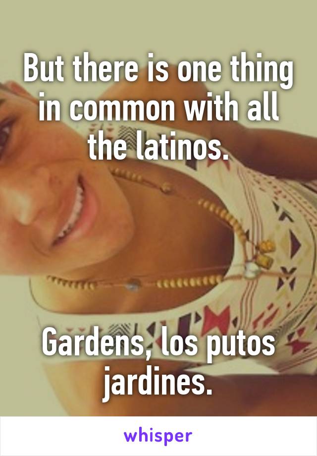 But there is one thing in common with all the latinos.




Gardens, los putos jardines.