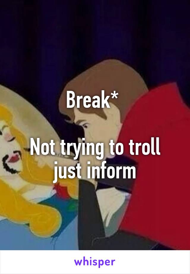 Break* 

Not trying to troll just inform