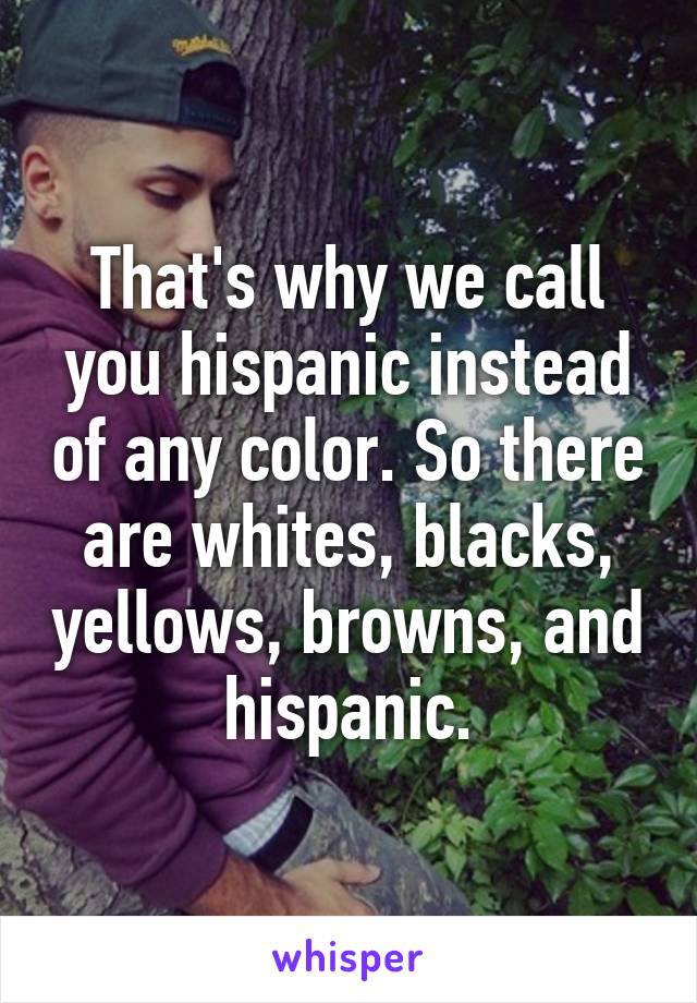 That's why we call you hispanic instead of any color. So there are whites, blacks, yellows, browns, and hispanic.