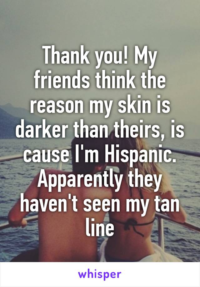 Thank you! My friends think the reason my skin is darker than theirs, is cause I'm Hispanic. Apparently they haven't seen my tan line