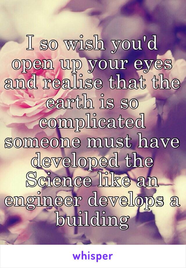 I so wish you'd open up your eyes and realise that the earth is so complicated someone must have developed the Science like an engineer develops a building 