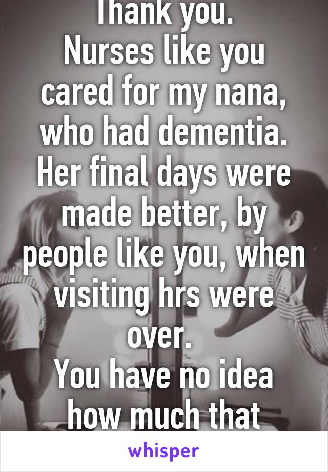 Thank you.
Nurses like you cared for my nana, who had dementia. Her final days were made better, by people like you, when visiting hrs were over. 
You have no idea how much that means to my family.