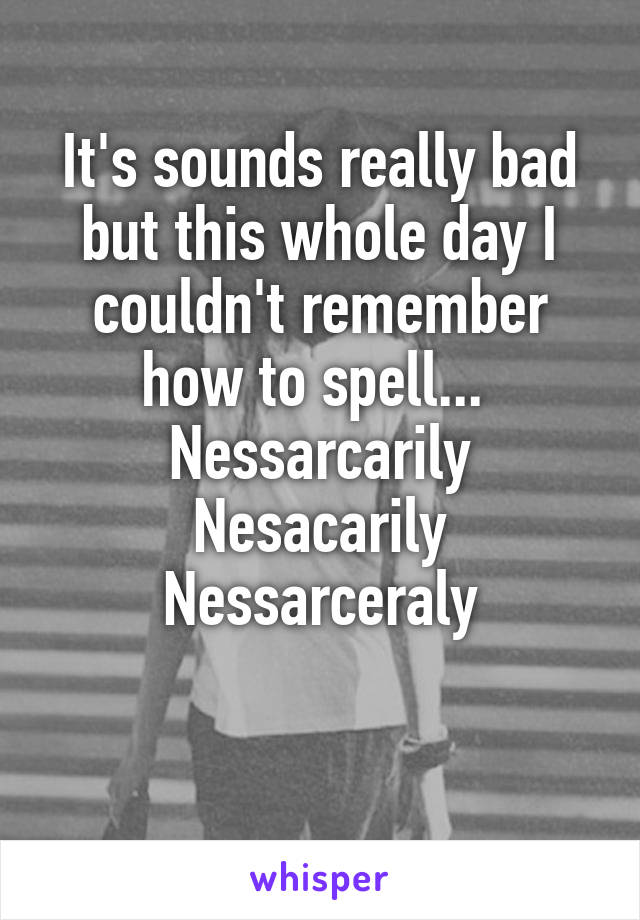 It's sounds really bad but this whole day I couldn't remember how to spell... 
Nessarcarily
Nesacarily
Nessarceraly

