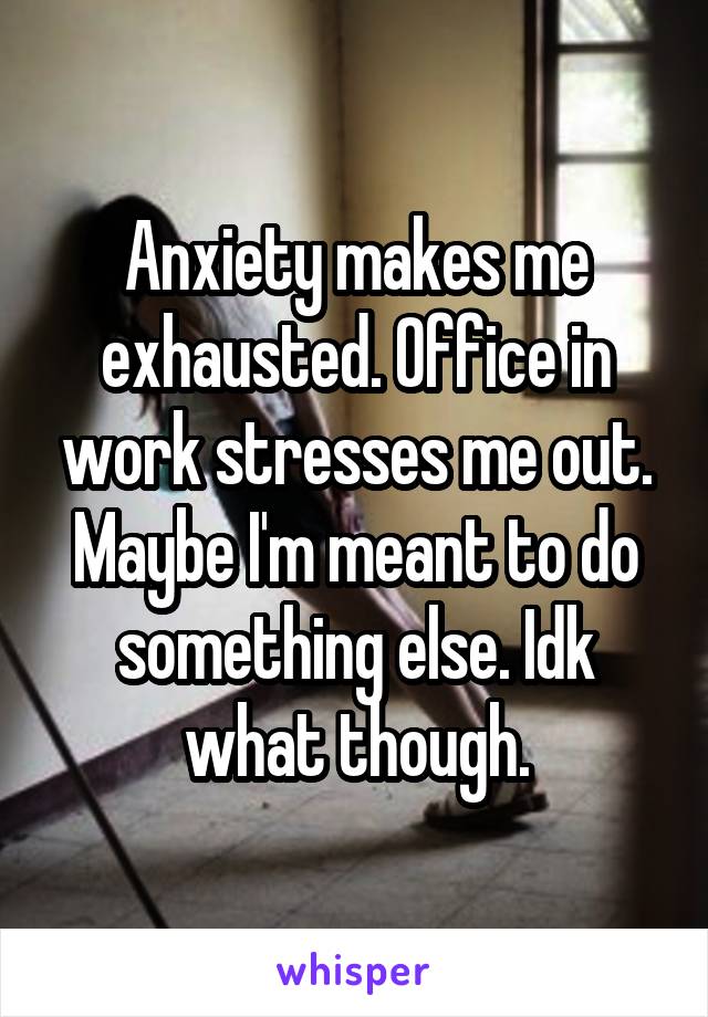 Anxiety makes me exhausted. Office in work stresses me out. Maybe I'm meant to do something else. Idk what though.