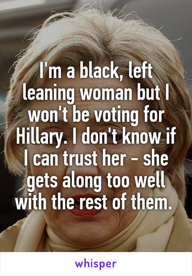 I'm a black, left leaning woman but I won't be voting for Hillary. I don't know if I can trust her - she gets along too well with the rest of them. 