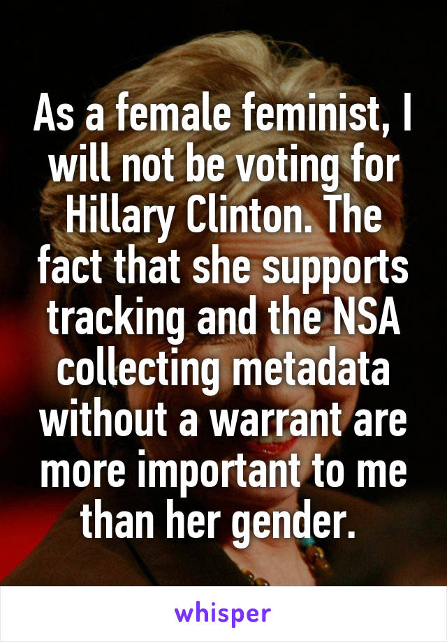 As a female feminist, I will not be voting for Hillary Clinton. The fact that she supports tracking and the NSA collecting metadata without a warrant are more important to me than her gender. 