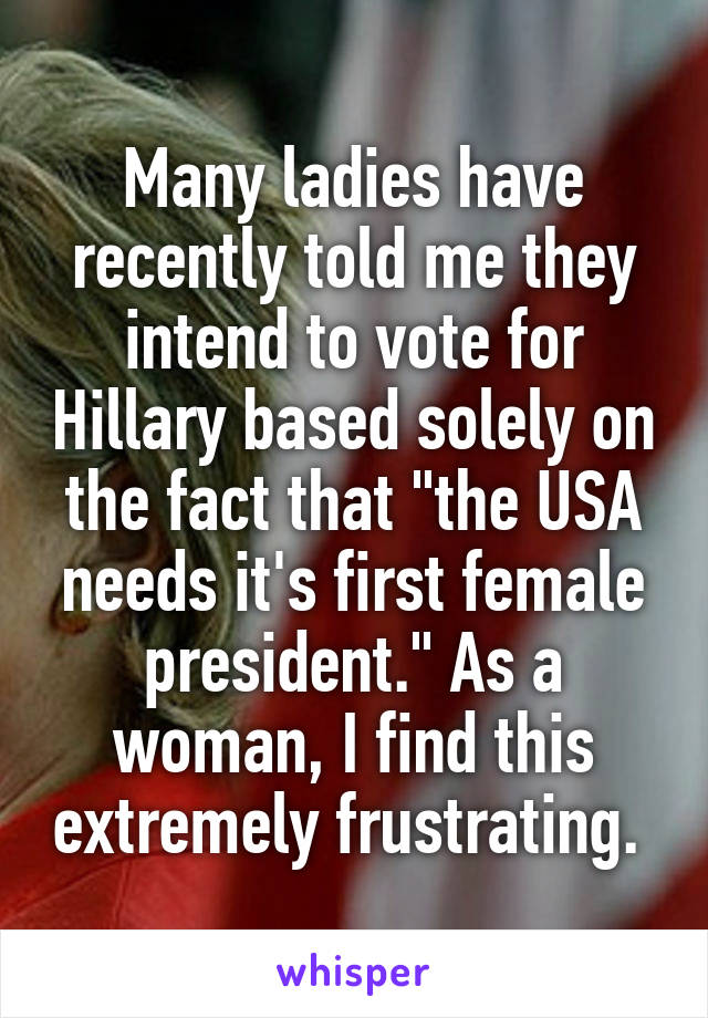 Many ladies have recently told me they intend to vote for Hillary based solely on the fact that "the USA needs it's first female president." As a woman, I find this extremely frustrating. 