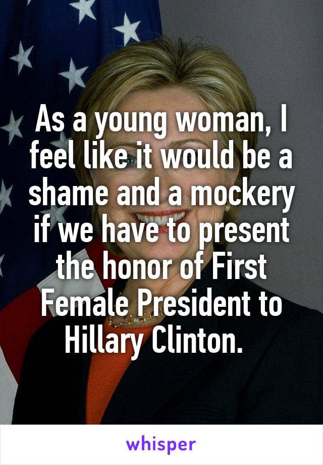 As a young woman, I feel like it would be a shame and a mockery if we have to present the honor of First Female President to Hillary Clinton.  
