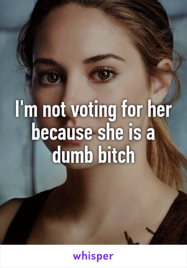 I'm not voting for her because she is a dumb bitch