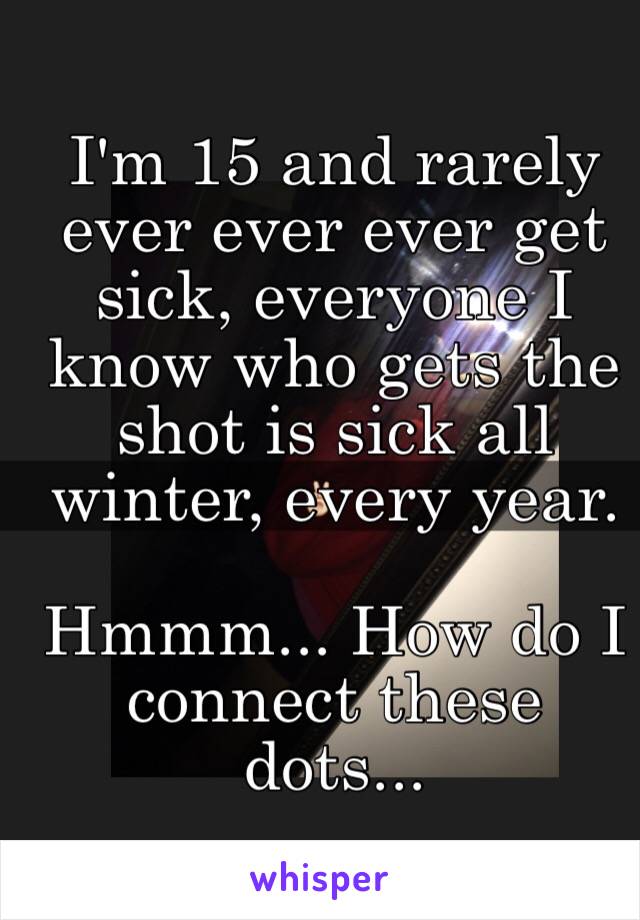 I'm 15 and rarely ever ever ever get sick, everyone I know who gets the shot is sick all winter, every year. 

Hmmm... How do I connect these dots...