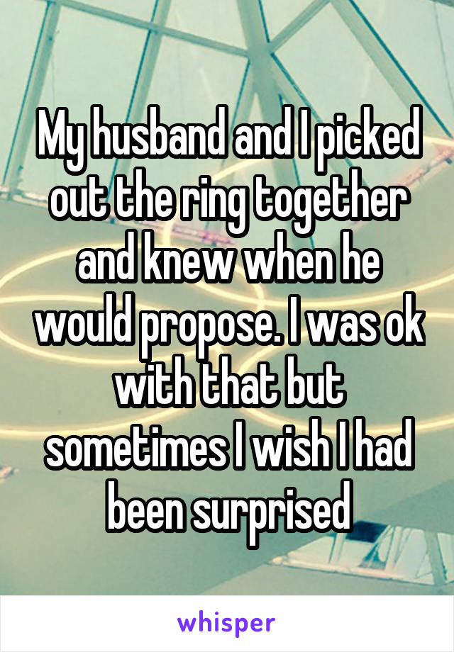 My husband and I picked out the ring together and knew when he would propose. I was ok with that but sometimes I wish I had been surprised
