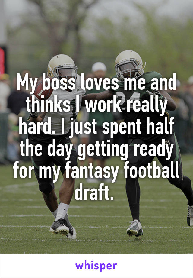 My boss loves me and thinks I work really hard. I just spent half the day getting ready for my fantasy football draft. 