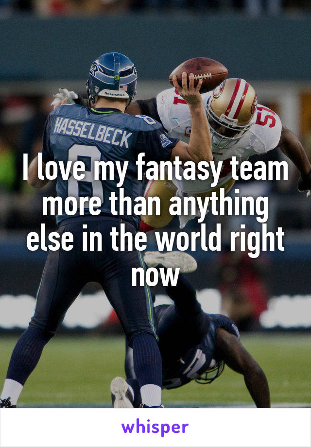 I love my fantasy team more than anything else in the world right now