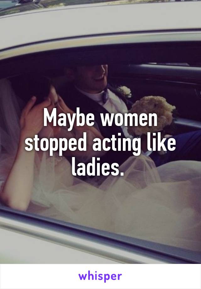 Maybe women stopped acting like ladies. 