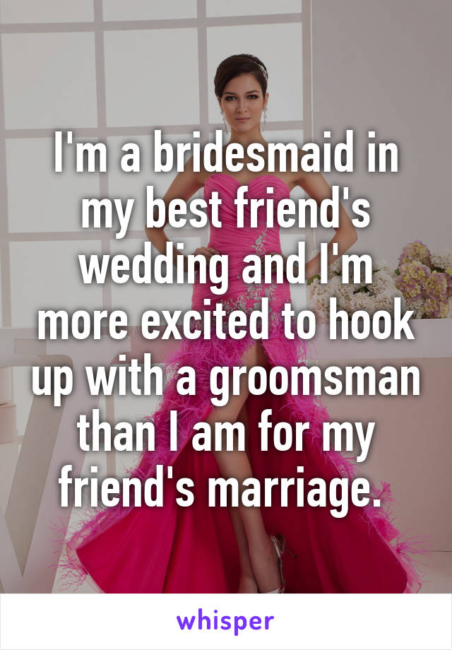 I'm a bridesmaid in my best friend's wedding and I'm more excited to hook up with a groomsman than I am for my friend's marriage. 