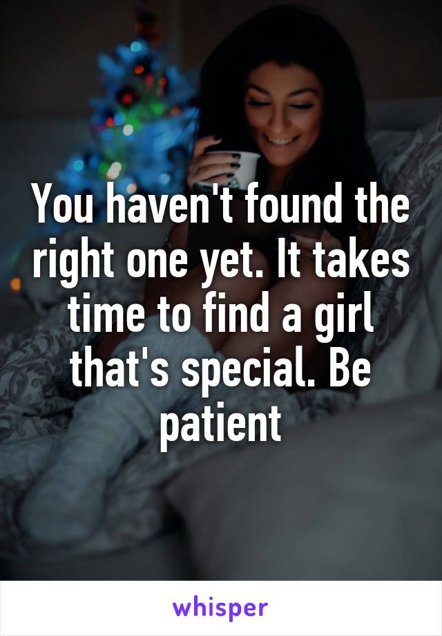 You haven't found the right one yet. It takes time to find a girl that's special. Be patient