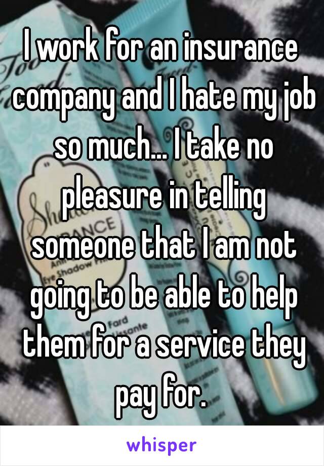 I work for an insurance company and I hate my job so much… I take no pleasure in telling someone that I am not going to be able to help them for a service they pay for. 