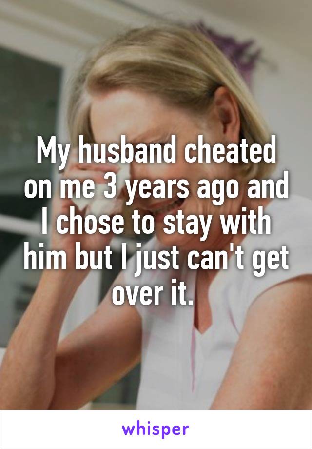 My husband cheated on me 3 years ago and I chose to stay with him but I just can't get over it. 