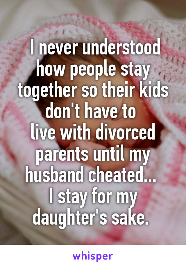  I never understood how people stay together so their kids don't have to 
live with divorced parents until my husband cheated... 
I stay for my daughter's sake. 