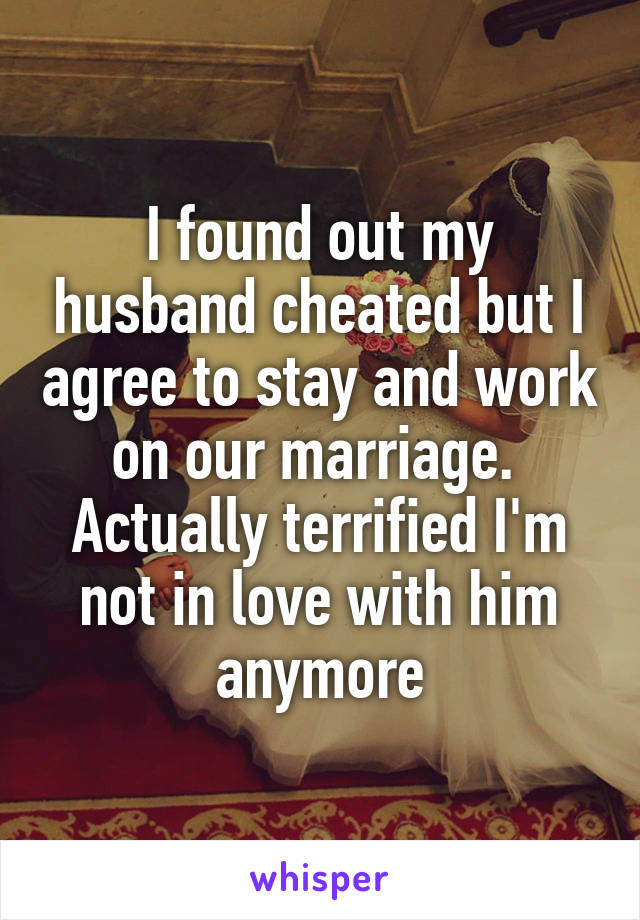 I found out my husband cheated but I agree to stay and work on our marriage.  Actually terrified I'm not in love with him anymore