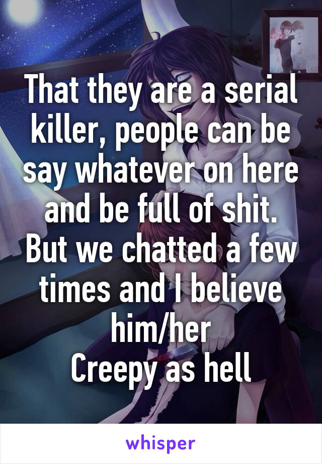 That they are a serial killer, people can be say whatever on here and be full of shit. But we chatted a few times and I believe him/her
Creepy as hell