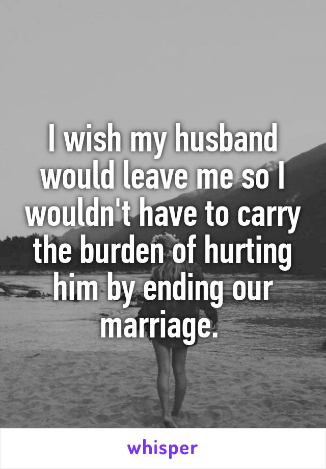 I wish my husband would leave me so I wouldn't have to carry the burden of hurting him by ending our marriage. 