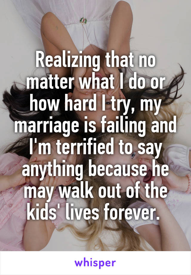 Realizing that no matter what I do or how hard I try, my marriage is failing and I'm terrified to say anything because he may walk out of the kids' lives forever. 