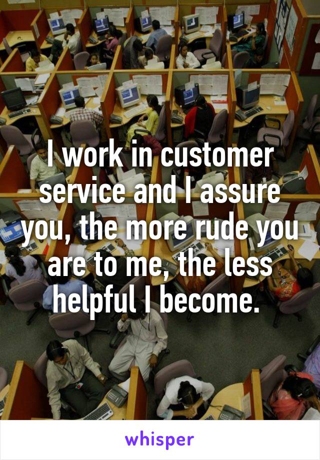 I work in customer service and I assure you, the more rude you are to me, the less helpful I become. 