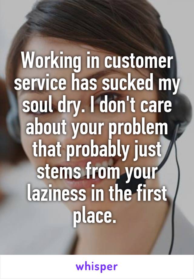 Working in customer service has sucked my soul dry. I don't care about your problem that probably just stems from your laziness in the first place. 
