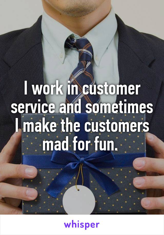 I work in customer service and sometimes I make the customers mad for fun. 
