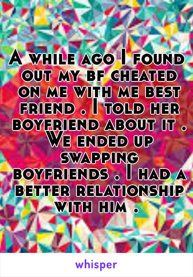 A while ago I found out my bf cheated on me with me best friend . I told her boyfriend about it . We ended up swapping boyfriends . I had a better relationship with him . 