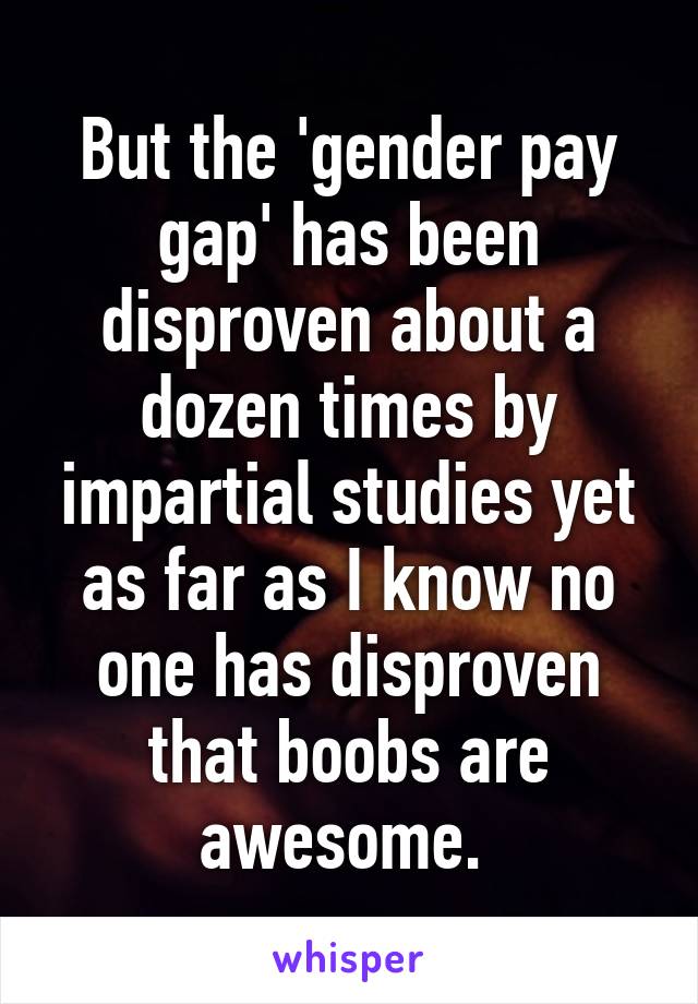 But the 'gender pay gap' has been disproven about a dozen times by impartial studies yet as far as I know no one has disproven that boobs are awesome. 