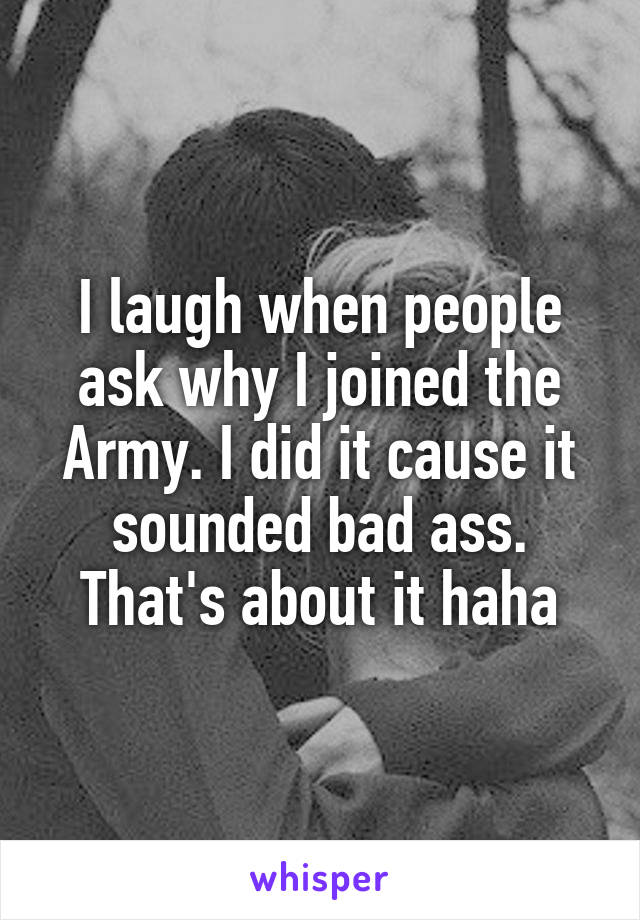 I laugh when people ask why I joined the Army. I did it cause it sounded bad ass. That's about it haha