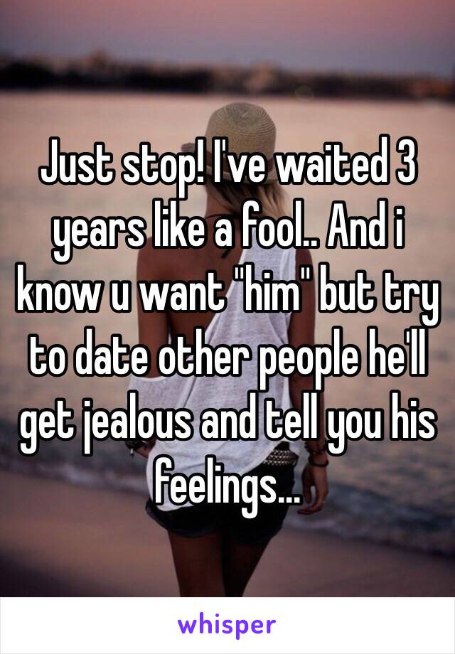 Just stop! I've waited 3 years like a fool.. And i know u want "him" but try to date other people he'll get jealous and tell you his feelings...